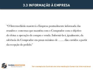 “O Intermediário manterá a Empresa pontualmente informada das
reuniões e conversas que mantém com o Comprador com o objetivo
de efetua a operação de compra e venda. Informá-la-á, igualmente, da
solvência do Comprador em prazo máximo de ….... dias corridos a partir
da recepção do pedido.”
3.3 INFORMAÇÃO À EMPRESA
Ver exemplo de Contrato de Intermediação Comercial Internacional
 