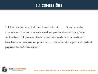 “O Intermediário terá direito à comissão de …... % sobre todas
as vendas efetuadas e cobradas ao Comprador durante a vigência
do Contrato. O pagamento das comissões realizar-se-á mediante
transferência bancária no prazo de ….. dias corridos a partir da data de
pagamento do Comprador.”
3.4 COMISSIÕES
Ver exemplo de Contrato de Intermediação Comercial Internacional
 