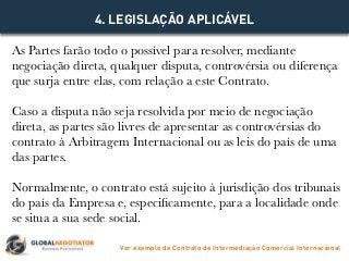 As Partes farão todo o possível para resolver, mediante
negociação direta, qualquer disputa, controvérsia ou diferença
que surja entre elas, com relação a este Contrato.
Caso a disputa não seja resolvida por meio de negociação
direta, as partes são livres de apresentar as controvérsias do
contrato à Arbitragem Internacional ou as leis do país de uma
das partes.
Normalmente, o contrato está sujeito à jurisdição dos tribunais
do país da Empresa e, especificamente, para a localidade onde
se situa a sua sede social.
4. LEGISLAÇÃO APLICÁVEL
Ver exemplo de Contrato de Intermediação Comercial Internacional
 