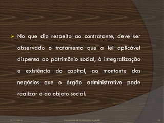      No que diz respeito ao contratante, deve ser
      observado o tratamento que a lei aplicável
      dispensa ao patrimônio social, à integralização
      e existência do capital, ao montante dos
      negócios que o órgão administrativo pode
      realizar e ao objeto social.



12/11/2012               FACULDADE DE TECNOLOGIA BARUERI   10
 