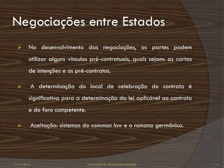 Negociações entre Estados
        No desenvolvimento das negociações, as partes podem
         utilizar alguns vínculos pré-contratuais, quais sejam: as cartas
         de intenções e os pré-contratos.

            A determinação do local de celebração do contrato é
         significativa para a determinação da lei aplicável ao contrato
         e do foro competente.

            Aceitação: sistemas do common law e o romano germânico.




12/11/2012                       FACULDADE DE TECNOLOGIA BARUERI            12
 