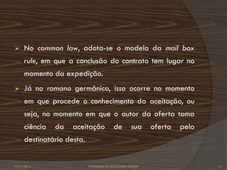      No common law, adota-se o modelo da mail box
      rule, em que a conclusão do contrato tem lugar no
      momento da expedição.
     Já no romano germânico, isso ocorre no momento
      em que procede o conhecimento da aceitação, ou
      seja, no momento em que o autor da oferta toma
      ciência   da   aceitação             de         sua     oferta   pelo
      destinatário desta.


12/11/2012                  FACULDADE DE TECNOLOGIA BARUERI                   13
 