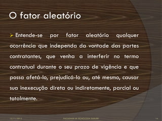 O fator aleatório
   Entende-se   por     fator            aleatório      qualquer
ocorrência que independa da vontade das partes
contratantes, que venha a interferir no termo
contratual durante o seu prazo de vigência e que
possa afetá-lo, prejudicá-lo ou, até mesmo, causar
sua inexecução direta ou indiretamente, parcial ou
totalmente.


12/11/2012             FACULDADE DE TECNOLOGIA BARUERI              14
 