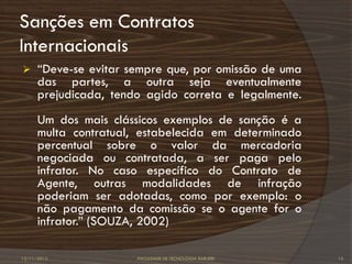 Sanções em Contratos
Internacionais
     “Deve-se evitar sempre que, por omissão de uma
      das partes, a outra seja eventualmente
      prejudicada, tendo agido correta e legalmente.
      Um dos mais clássicos exemplos de sanção é a
      multa contratual, estabelecida em determinado
      percentual sobre o valor da mercadoria
      negociada ou contratada, a ser paga pelo
      infrator. No caso específico do Contrato de
      Agente, outras modalidades de infração
      poderiam ser adotadas, como por exemplo: o
      não pagamento da comissão se o agente for o
      infrator.” (SOUZA, 2002)

12/11/2012             FACULDADE DE TECNOLOGIA BARUERI   15
 