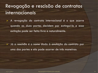 Revogação e rescisão de contratos
internacionais
     A revogação do contrato internacional é o que ocorre
      quando as duas partes decidem por extingui-lo e essa
      extinção pode ser feita livre e naturalmente.



     Já a rescisão é o nome dado à anulação do contrato por
      uma das partes e ela pode ocorrer de três maneiras:




12/11/2012                  FACULDADE DE TECNOLOGIA BARUERI    16
 