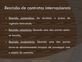 Rescisão de contratos internacionais

     Rescisão automática: Ao terminar o prazo de
      vigência contratual;

     Rescisão voluntária: Quando uma das partes sente-
      se lesada;

     Rescisão involuntária: Quando uma das partes
      torna-se absolutamente incapaz de prosseguir com
      o objeto do contrato.

12/11/2012                   FACULDADE DE TECNOLOGIA BARUERI   17
 