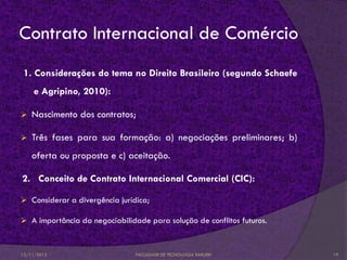 Contrato Internacional de Comércio
 1. Considerações do tema no Direito Brasileiro (segundo Schaefe
    e Agripino, 2010):

   Nascimento dos contratos;

   Três fases para sua formação: a) negociações preliminares; b)
    oferta ou proposta e c) aceitação.

2. Conceito de Contrato Internacional Comercial (CIC):

 Considerar a divergência jurídica;

 A importância da negociabilidade para solução de conflitos futuros.



12/11/2012                      FACULDADE DE TECNOLOGIA BARUERI         19
 