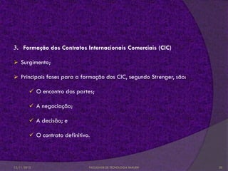 3. Formação dos Contratos Internacionais Comerciais (CIC)

 Surgimento;

 Principais fases para a formação dos CIC, segundo Strenger, são:

          O encontro das partes;

          A negociação;

          A decisão; e

          O contrato definitivo.




12/11/2012                      FACULDADE DE TECNOLOGIA BARUERI      20
 