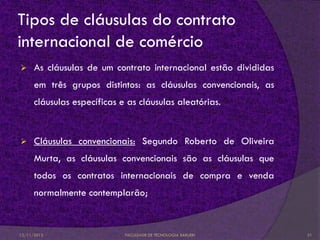 Tipos de cláusulas do contrato
internacional de comércio
     As cláusulas de um contrato internacional estão divididas
      em três grupos distintos: as cláusulas convencionais, as
      cláusulas específicas e as cláusulas aleatórias.


     Cláusulas convencionais: Segundo Roberto de Oliveira
      Murta, as cláusulas convencionais são as cláusulas que
      todos os contratos internacionais de compra e venda
      normalmente contemplarão;


12/11/2012                   FACULDADE DE TECNOLOGIA BARUERI      21
 