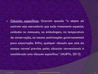      Cláusulas específicas: Ocorrem quando “o objeto do
      contrato seja mercadoria que exija tratamento especial,
      cuidados no manuseio, na embalagem, na temperatura
      de conservação, ou mesmo autorizações governamentais
      para exportação. Enfim, qualquer cláusula que saia do
      escopo normal previsto pelas cláusulas convencionais é
      considerada uma cláusula específica.” (MURTA, 2012)




12/11/2012                FACULDADE DE TECNOLOGIA BARUERI       22
 