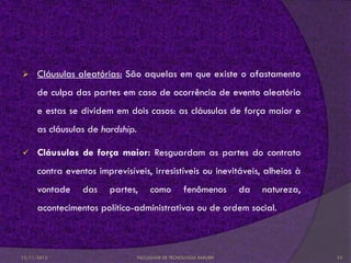      Cláusulas aleatórias: São aquelas em que existe o afastamento
      de culpa das partes em caso de ocorrência de evento aleatório
      e estas se dividem em dois casos: as cláusulas de força maior e
      as cláusulas de hardship.

     Cláusulas de força maior: Resguardam as partes do contrato
      contra eventos imprevisíveis, irresistíveis ou inevitáveis, alheios à
      vontade    das    partes,        como         fenômenos       da   natureza,
      acontecimentos político-administrativos ou de ordem social.



12/11/2012                        FACULDADE DE TECNOLOGIA BARUERI                    23
 