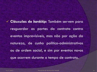      Cláusulas de hardship: Também servem para
      resguardar as partes do contrato contra
      eventos imprevisíveis, mas não por ação da
      natureza, de cunho político-administrativos
      ou de ordem social, e sim por eventos novos
      que ocorrem durante o tempo de contrato.


12/11/2012            FACULDADE DE TECNOLOGIA BARUERI   24
 