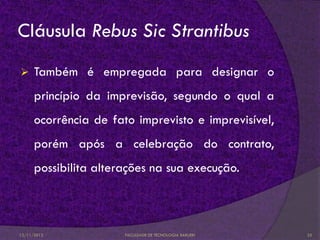 Cláusula Rebus Sic Strantibus
     Também é empregada para designar o
      princípio da imprevisão, segundo o qual a
      ocorrência de fato imprevisto e imprevisível,
      porém após a celebração do contrato,
      possibilita alterações na sua execução.



12/11/2012             FACULDADE DE TECNOLOGIA BARUERI   25
 