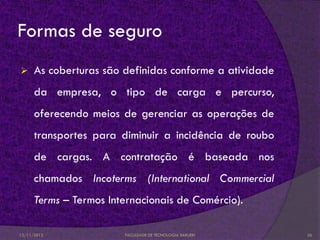 Formas de seguro
     As coberturas são definidas conforme a atividade
      da empresa, o tipo de carga e percurso,
      oferecendo meios de gerenciar as operações de
      transportes para diminuir a incidência de roubo
      de cargas. A contratação é baseada nos
      chamados Incoterms (International Commercial
      Terms – Termos Internacionais de Comércio).

12/11/2012              FACULDADE DE TECNOLOGIA BARUERI   26
 