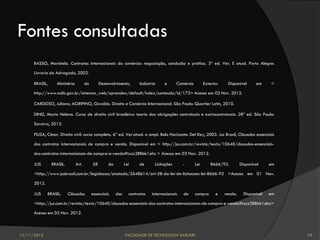 Fontes consultadas
      BASSO, Maristela. Contratos internacionais do comércio: negociação, conclusão e prática. 3ª ed. Ver. E atual. Porto Alegre:

      Livraria do Advogado, 2002.

      BRASIL,     Ministério          do        Desenvolvimento,      Indústria     e      Comércio         Exterior.    Disponível      em     <

      http://www.mdic.gov.br/sistemas_web/aprendex/default/index/conteudo/id/173> Acesso em 02 Nov. 2012.

      CARDOSO, Juliano; AGRIPINO, Osvaldo. Direito e Comércio Internacional. São Paulo: Quartier Latin, 2010.

      DINIZ, Maria Helena. Curso de direito civil brasileiro: teoria das obrigações contratuais e extracontratuais. 28ª ed. São Paulo:

      Saraiva, 2012.

      FIUZA, César. Direito civil: curso completo. 6ª ed. Ver.atual. e ampl. Belo Horizonte: Del Rey, 2003. Jus Brasil, Cláusulas essenciais

      dos contratos internacionais de compra e venda. Disponível em < http://jus.com.br/revista/texto/10640/clausulas-essenciais-

      dos-contratos-internacionais-de-compra-e-venda#ixzz2BBbk1ahz > Acesso em 03 Nov. 2012.

      JUS       BRASIL.        Art.        58       da         Lei    de      Licitações      -       Lei       8666/93.         Disponível     em

      <http://www.jusbrasil.com.br/legislacao/anotada/2648614/art-58-da-lei-de-licitacoes-lei-8666-93 >Acesso em 01 Nov.

      2012.

      JUS     BRASIL.     Cláusulas        essenciais    dos     contratos   internacionais   de      compra       e    venda.     Disponível   em

      <http://jus.com.br/revista/texto/10640/clausulas-essenciais-dos-contratos-internacionais-de-compra-e-venda#ixzz2BBbk1ahz>

      Acesso em 03 Nov. 2012.



12/11/2012                                                     FACULDADE DE TECNOLOGIA BARUERI                                                       33
 