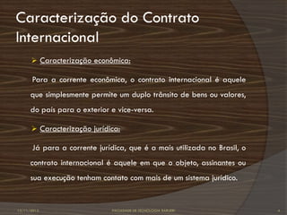 Caracterização do Contrato
Internacional
       Caracterização econômica:

      Para a corrente econômica, o contrato internacional é aquele
      que simplesmente permite um duplo trânsito de bens ou valores,
      do país para o exterior e vice-versa.

       Caracterização jurídica:

      Já para a corrente jurídica, que é a mais utilizada no Brasil, o
      contrato internacional é aquele em que o objeto, assinantes ou
      sua execução tenham contato com mais de um sistema jurídico.


12/11/2012                    FACULDADE DE TECNOLOGIA BARUERI            4
 