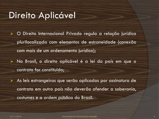 Direito Aplicável
     O Direito Internacional Privado regula a relação jurídica
      plurilocalizada com elementos de estraneidade (conexão
      com mais de um ordenamento jurídico);

     No Brasil, o direito aplicável é a lei do país em que o
      contrato for constituído;

     As leis estrangeiras que serão aplicadas por assinatura de
      contrato em outro país não deverão ofender a soberania,
      costumes e a ordem pública do Brasil.


12/11/2012                   FACULDADE DE TECNOLOGIA BARUERI       5
 