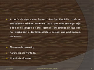      A partir de alguns atos, houve a American Revolution, onde se
      estabelecem critérios materiais para que uma sentença seja
      dada como solução de atos ocorridos em Estados em que não
      há relação com o domicílio, objeto e pessoas que participaram
      do mesmo;



     Elemento de conexão;

     Autonomia da Vontade;

     Liberdade clausular.


12/11/2012                    FACULDADE DE TECNOLOGIA BARUERI         6
 