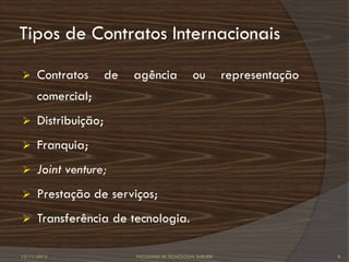 Tipos de Contratos Internacionais
     Contratos       de   agência               ou          representação
      comercial;
     Distribuição;
     Franquia;
     Joint venture;
     Prestação de serviços;
     Transferência de tecnologia.

12/11/2012                 FACULDADE DE TECNOLOGIA BARUERI                   8
 
