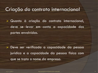 Criação do contrato internacional
     Quanto à criação do contrato internacional,
      deve se levar em conta a capacidade das
      partes envolvidas.


     Deve ser verificada a capacidade da pessoa
      jurídica e a capacidade da pessoa física com
      que se trata o nome da empresa.


12/11/2012                 FACULDADE DE TECNOLOGIA BARUERI   9
 