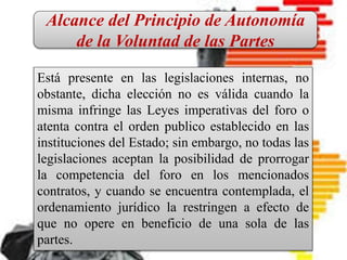 CONTRATO INTERNACIONAL
Es un pacto en el que intervienen
personas físicas o jurídicas de
diferentes nacionalidades, o bien, el
contrato que introduce en sus
cláusulas elementos fundamentales
del Derecho Internacional Privado.
Está presente en las legislaciones internas, no
obstante, dicha elección no es válida cuando la
misma infringe las Leyes imperativas del foro o
atenta contra el orden publico establecido en las
instituciones del Estado; sin embargo, no todas las
legislaciones aceptan la posibilidad de prorrogar
la competencia del foro en los mencionados
contratos, y cuando se encuentra contemplada, el
ordenamiento jurídico la restringen a efecto de
que no opere en beneficio de una sola de las
partes.
Alcance del Principio de Autonomía
de la Voluntad de las Partes
 