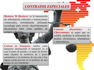 CONTRATO INTERNACIONAL
Es un pacto en el que intervienen
personas físicas o jurídicas de
diferentes nacionalidades, o bien, el
contrato que introduce en sus
cláusulas elementos fundamentales
del Derecho Internacional Privado.
CONTRATOS ESPECIALES
Business To Business: es la transmisión
de información referente a transacciones
comerciales, normalmente utilizando
tecnología para enviar electrónicamente
documentos tales como pedidos de
compra o facturas.
Contrato Electrónico o
Cibercontrato: es aquel que se
celebra mediante la utilización de
medios electrónicos, telemáticos
o informáticos.
Contrato de Transporte: califica como
transporte internacional el transporte en el
cual el punto de partida y el punto de destino
están situados en territorios de 2 partes
contratantes o en territorios de una sola si hay
alguna escala prevista en el territorio de otro
aunque no sea contratante.
 