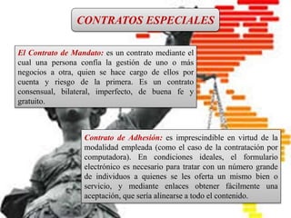 CONTRATO INTERNACIONAL
Es un pacto en el que intervienen
personas físicas o jurídicas de
diferentes nacionalidades, o bien, el
contrato que introduce en sus
cláusulas elementos fundamentales
del Derecho Internacional Privado.
CONTRATOS ESPECIALES
El Contrato de Mandato: es un contrato mediante el
cual una persona confía la gestión de uno o más
negocios a otra, quien se hace cargo de ellos por
cuenta y riesgo de la primera. Es un contrato
consensual, bilateral, imperfecto, de buena fe y
gratuito.
Contrato de Adhesión: es imprescindible en virtud de la
modalidad empleada (como el caso de la contratación por
computadora). En condiciones ideales, el formulario
electrónico es necesario para tratar con un número grande
de individuos a quienes se les oferta un mismo bien o
servicio, y mediante enlaces obtener fácilmente una
aceptación, que sería alinearse a todo el contenido.
 
