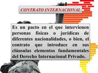 CONTRATO INTERNACIONAL
Es un pacto en el que intervienen
personas físicas o jurídicas de
diferentes nacionalidades, o bien, el
contrato que introduce en sus
cláusulas elementos fundamentales
del Derecho Internacional Privado.
Es un pacto en el que intervienen
personas físicas o jurídicas de
diferentes nacionalidades, o bien, el
contrato que introduce en sus
cláusulas elementos fundamentales
del Derecho Internacional Privado.
CONTRATO INTERNACIONAL
 