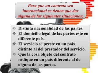 CONTRATO INTERNACIONAL
Es un pacto en el que intervienen
personas físicas o jurídicas de
diferentes nacionalidades, o bien, el
contrato que introduce en sus
cláusulas elementos fundamentales
del Derecho Internacional Privado.
 Distinta nacionalidad de las partes.
 El domicilio legal de las partes este en
diferente país.
 El servicio se preste en un país
distinto al del prestador del servicio.
 Que la cosa objeto del contrato
radique en un país diferente al de
alguna de las partes.
Para que un contrato sea
internacional se tienen que dar
alguna de las siguientes situaciones:
 