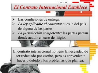 CONTRATO INTERNACIONAL
Es un pacto en el que intervienen
personas físicas o jurídicas de
diferentes nacionalidades, o bien, el
contrato que introduce en sus
cláusulas elementos fundamentales
del Derecho Internacional Privado.
 Las condiciones de entrega.
 La ley aplicable al contrato: si es la del país
de alguna de las partes.
 La jurisdicción competente: las partes pactan
donde acudir en caso de litigio.
El Contrato Internacional Establece
El contrato internacional no tiene la necesidad de
ser redactado por escrito, pero es conveniente
hacerlo debido a los problemas que plantea.
 