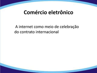 Comércio eletrônico
A internet como meio de celebração
do contrato internacional
 