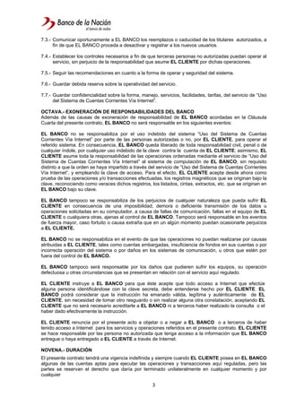 3
7.3.- Comunicar oportunamente a EL BANCO los reemplazos o caducidad de los titulares autorizados, a
fin de que EL BANCO proceda a desactivar y registrar a los nuevos usuarios.
7.4.- Establecer los controles necesarios a fin de que terceras personas no autorizadas puedan operar al
servicio, sin perjuicio de la responsabilidad que asume EL CLIENTE por dichas operaciones.
7.5.- Seguir las recomendaciones en cuanto a la forma de operar y seguridad del sistema.
7.6.- Guardar debida reserva sobre la operatividad del servicio.
7.7.- Guardar confidencialidad sobre la forma, manejo, servicios, facilidades, tarifas, del servicio de “Uso
del Sistema de Cuentas Corrientes Vía Internet”.
OCTAVA.- EXONERACIÓN DE RESPONSABILIDADES DEL BANCO
Además de las causas de exoneración de responsabilidad de EL BANCO acordadas en la Cláusula
Cuarta del presente contrato, EL BANCO no será responsable en los siguientes eventos:
EL BANCO no se responsabiliza por el uso indebido del sistema “Uso del Sistema de Cuentas
Corrientes Vía Internet” por parte de las personas autorizadas o no, por EL CLIENTE, para operar el
referido sistema. En consecuencia, EL BANCO queda liberado de toda responsabilidad civil, penal o de
cualquier índole, por cualquier uso indebido de la clave contra la cuenta de EL CLIENTE; asimismo, EL
CLIENTE asume toda la responsabilidad de las operaciones ordenadas mediante el servicio de “Uso del
Sistema de Cuentas Corrientes Vía Internet” al sistema de computación de EL BANCO, sin requisito
distinto a que la orden se haya impartido a través del servicio de “Uso del Sistema de Cuentas Corrientes
Vía Internet”, y empleando la clave de acceso. Para el efecto, EL CLIENTE acepta desde ahora como
prueba de las operaciones y/o transacciones efectuadas, los registros magnéticos que se originan bajo la
clave, reconociendo como veraces dichos registros, los listados, cintas, extractos, etc. que se originan en
EL BANCO bajo su clave.
EL BANCO tampoco se responsabiliza de los perjuicios de cualquier naturaleza que pueda sufrir EL
CLIENTE en consecuencia de una imposibilidad, demora o deficiente transmisión de los datos u
operaciones solicitadas en su computador, a causa de fallas de comunicación, fallas en el equipo de EL
CLIENTE o cualquiera otras, ajenas al control de EL BANCO. Tampoco será responsable en los eventos
de fuerza mayor, caso fortuito o causa extraña que en un algún momento puedan ocasionarle perjuicios
a EL CLIENTE.
EL BANCO no se responsabiliza en el evento de que las operaciones no puedan realizarse por causas
atribuidas a EL CLIENTE, tales como cuentas embargadas, insuficiencia de fondos en sus cuentas o por
incorrecta operación del sistema o por daños en los sistemas de comunicación, u otros que estén por
fuera del control de EL BANCO.
EL BANCO tampoco será responsable por los daños que pudieren sufrir los equipos, su operación
defectuosa u otras circunstancias que se presentan en relación con el servicio aquí regulado.
EL CLIENTE instruye a EL BANCO para que éste acepte que todo acceso a Internet que efectúe
alguna persona identificándose con la clave secreta, debe entenderse hecho por EL CLIENTE. EL
BANCO podrá considerar que la instrucción ha emanado válida, legítima y auténticamente de EL
CLIENTE, sin necesidad de tomar otro resguardo o sin realizar alguna otra constatación, aceptando EL
CLIENTE que no será necesario acreditarle a EL BANCO ni a terceros haber realizado la consulta o el
haber dado efectivamente la instrucción.
EL CLIENTE renuncia por el presente acto a objetar o a negar a EL BANCO o a terceros de haber
tenido acceso a Internet para los servicios y operaciones referidos en el presente contrato. EL CLIENTE
se hace responsable por las persona no autorizada que tenga acceso a la información que EL BANCO
entregue o haya entregado a EL CLIENTE a través de Internet.
NOVENA.- DURACIÓN
El presente contrato tendrá una vigencia indefinida y siempre cuando EL CLIENTE posea en EL BANCO
algunas de las cuentas aptas para ejecutar las operaciones y transacciones aquí reguladas, pero las
partes se reservan el derecho que daría por terminado unilateralmente en cualquier momento y por
cualquier
 
