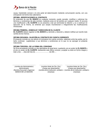 4
causa, haciéndole conocer a la otra parte tal determinación mediante comunicación escrita, con una
anticipación de treinta días calendarios.
DÉCIMA.- MODIFICACIONES AL CONTRATO
Es entendido de que EL BANCO en cualquier momento, puede cancelar, modificar o adicionar los
términos y condiciones de este contrato, mediante aviso en tal sentido por cualquier medio. Si anuncia
una modificación y EL CLIENTE no se presenta a dar por terminada la relación y va a continuar en
ejecución de la misma, se entiende que acepta incondicional e íntegramente las modificaciones
introducidas.
DÉCIMA PRIMERA.- DOMICILIO Y DIRECCIÓN DE EL CLIENTE
EL CLIENTE deberá registrar en EL BANCO su domicilio y dirección y deberá notificar por escrito todo
cambio de los mismos.
DÉCIMA SEGUNDA.- SUJECIÓN AL CONTRATO DE CUENTA CORRIENTE
El presente contrato es una adición al contrato(s) de cuenta corriente, celebrado entre las partes, por lo
tanto continúan sujetándose a sus términos y condiciones en lo que no se opongan al presente
instrumento.
DÉCIMA TERCERA.- DE LA FIRMA DEL CONVENIO
Se firma el presente contrato en dos ejemplares de igual tenor, quedando uno en poder de EL BANCO y
el otro en poder de EL CLIENTE, declarando este último conocer y aceptar su texto en forma íntegra y
total, a los ......días del mes de ............................... de 200.....
....................................................
(nombre de Administrador)
Administrador
(Nombre Sucursal o Agencia)
BANCO DE LA NACION
....................................................
(nombre titular de Cta. Cte.)
(Cargo que desempeña)
(nombre de la institución, entidad o
empresa)
....................................................
(nombre titular de Cta. Cte.)
(Cargo que desempeña)
(nombre de la institución, entidad o
empresa)
 