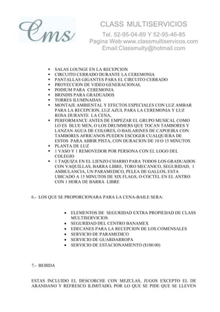 CLASS MULTISERVICIOS
                            Tel. 52-95-04-89 Y 52-95-46-85
                        Pagina Web:www.classmultiservicos.com
                            Email:Classmulty@hotmail.com


          SALAS LOUNGE EN LA RECEPCION
          CIRCUITO CERRADO DURANTE LA CEREMONIA
          PANTALLAS GIGANTES PARA EL CIRCUITO CERRADO
          PROYECCION DE VIDEO GENERACIONAL
          PODIUM PARA CEREMONIA
          BRINDIS PARA GRADUADOS
          TORRES ILUMINADAS
          MONTAJE AMBIENTAL Y EFECTOS ESPECIALES CON LUZ AMBAR
           PARA LA RECEPCION, LUZ AZUL PARA LA CEREMONIA Y LUZ
           ROSA DURANTE LA CENA,
          PERFORMANCE ANTES DE EMPEZAR EL GRUPO MUSICAL COMO
           LO ES BLUE MEN, O LOS DRUMMERS QUE TOCAN TAMBORES Y
           LANZAN AGUA DE COLORES, O BAILARINES DE CAPOEIRA CON
           TAMBORES AFRICANOS PUEDEN ESCOGER CUALQUIERA DE
           ESTOS PARA ABRIR PISTA, CON DURACION DE 10 O 15 MINUTOS
          PLANTA DE LUZ
          1 VASO Y 1 REMOVEDOR POR PERSONA CON EL LOGO DEL
           COLEGIO
          1 TAQUIZA EN EL LIENZO CHARRO PARA TODOS LOS GRADUADOS
           CON VAQUILLAS, BARRA LIBRE, TORO MECANICO, SEGURIDAD, 1
           AMBULANCIA, UN PARAMEDICO, PELEA DE GALLOS, ESTA
           UBICADO A 15 MINUTOS DE SIX FLAGS, O COCTEL EN EL ANTRO
           CON 1 HORA DE BARRA LIBRE


6.- LOS QUE SE PROPORCIONARA PARA LA CENA-BAILE SERA:


                 ELEMENTOS DE SEGURIDAD EXTRA PROPIEDAD DE CLASS
                  MULTISERVICIOS
                 SEGURIDAD DEL CENTRO BANAMEX
                 EDECANES PARA LA RECEPCION DE LOS COMENSALES
                 SERVICIO DE PARAMEDICO
                 SERVICIO DE GUARDARROPA
                 SERVICIO DE ESTACIONAMIENTO ($100.00)



7.- BEBIDA


ESTAS INCLUIDO EL DESCORCHE CON MEZCLAS, JUGOS EXCEPTO EL DE
ARANDANO Y REFRESCO ILIMITADO, POR LO QUE SE PIDE QUE SE LLEVEN
 