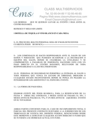 CLASS MULTISERVICIOS
                                        Tel. 52-95-04-89 Y 52-95-46-85
                                    Pagina Web:www.classmultiservicos.com
                                        Email:Classmulty@hotmail.com
LAS BEBIDAS  QUE SE QUIERAN LLEVAR AL EVENTO 2 DIAS ANTES AL
CENTRO BANAMEX.

REFRESCO Y HIELO SIN LIMITE

1 BOTELLA DE TEQUILA O VINO BLANCO EN CADA MESA



8.- EL PRECIO DEL BOLETO PERSONAL SERA DE $740.00 (SETECIENTOS
CUARENTA PESOS 00/100 M.N.)------------------------------------------------------------------
----------------------------------------------------------------------------------------------------



9.- LOS COMENSALES SE HACEN RESPONSABLES ANTE EL SALON DE LOS
DAÑOS Y PERJUICIOS QUE PUDIESEN OCASIONAR A LA DECORACION O
EQUIPOS DEL SALON, DONDE SE CELEBRARA LA CENA-BAILE Y SE
COMPROMETEN A PAGARLOS DE INMEDIATO, HACIENDO ESTO CON UN
PAGO DIRECTO EN EL CENTRO BANAMEX, RELEVANDO DE TODA
RESPONSABILIDAD A CLASS MULTISERVICIOS


10.-EL PERSONAL DE SEGURIDAD NO PERMITIRA LA ENTRADA AL SALON A
TODA PERSONA QUE VENGA EN ESTADO DE EBRIEDAD, DROGADO O
CUALQUIER ESTADO INCONVENIENTE DONDE SE PONGA EN PELIGRO LA
INTEGRIDAD DE LOS ASISTENTES Y EL ÉXITO DEL EVENTO.


11.- LA FORMA DE PAGO SERA:


$20,000.00 (VEINTE MIL PESOS 00/100M.N.), PARA LA RESERVACION DE LA
FECHA Y FIRMA DEL CONTRATO, 3 MESES ANTES SE PAGARA EL 50%. 2
MESES ANTES SE PAGARA EL 75%, Y UN MES ANTES SE LIQUIDARA EVENTO
EN SU TOTALIDAD.



AMBAS PARTES CONVIENEN PARA EL CASO DE INCUMPLIMIENTO TOTAL O
PARCIAL DEL PRESENTE CONTRATO SUJETARSE A LA JURISDICCION DE LOS
TRIBUNALES DE JUSTICIA DEL DISTRITO FEDERAL, RENUNCIANDO DESDE
ESTE MOMENTO A EJERCITAR CUALQUIER ACCION DERECHO O FUERO QUE
SE TUVIESEN A SU DOMICILIO ACTUAL O FUTURO.
 