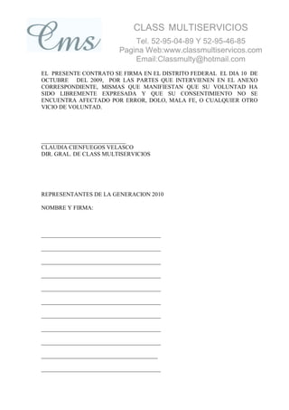 CLASS MULTISERVICIOS
                              Tel. 52-95-04-89 Y 52-95-46-85
                          Pagina Web:www.classmultiservicos.com
                              Email:Classmulty@hotmail.com
EL PRESENTE CONTRATO SE FIRMA EN EL DISTRITO FEDERAL EL DIA 10 DE
OCTUBRE DEL 2009, POR LAS PARTES QUE INTERVIENEN EN EL ANEXO
CORRESPONDIENTE, MISMAS QUE MANIFIESTAN QUE SU VOLUNTAD HA
SIDO LIBREMENTE EXPRESADA Y QUE SU CONSENTIMIENTO NO SE
ENCUENTRA AFECTADO POR ERROR, DOLO, MALA FE, O CUALQUIER OTRO
VICIO DE VOLUNTAD.




_____________________________
CLAUDIA CIENFUEGOS VELASCO
DIR. GRAL. DE CLASS MULTISERVICIOS




REPRESENTANTES DE LA GENERACION 2010

NOMBRE Y FIRMA:



_________________________________________

_________________________________________

_________________________________________

_________________________________________

_________________________________________

_________________________________________

_________________________________________

_________________________________________

_________________________________________

________________________________________

_________________________________________
 