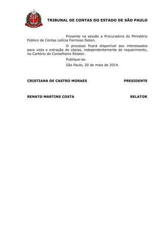 TRIBUNAL DE CONTAS DO ESTADO DE SÃO PAULO
Presente na sessão a Procuradora do Ministério
Público de Contas Letícia Formoso Delsin.
O processo ficará disponível aos interessados
para vista e extração de cópias, independentemente de requerimento,
no Cartório do Conselheiro Relator.
Publique-se.
São Paulo, 20 de maio de 2014.
CRISTIANA DE CASTRO MORAES PRESIDENTE
RENATO MARTINS COSTA RELATOR
 