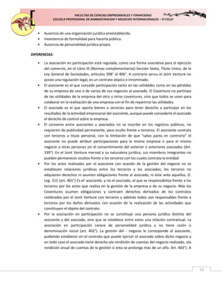 FACULTAD DE CIENCIAS EMPRESARIALES Y FINANCIERAS
ESCUELA PROFESIONAL DE ADMINISTRACION Y NEGOCIOS INTERNACIONALES – VI CICLO
13
• Ausencia de una organización jurídica preestablecida.
• Inexistencia de formalidad para hacerla pública.
• Ausencia de personalidad jurídica propia.
DIFERENCIAS:
• La asociación en participación está regulada, como una forma asociativa para el ejercicio
del comercio, en el Libro III (Normas complementarias) Sección Sexta, Título Unico, de la
Ley General de Sociedades, artículos 398° al 406°. A contrario sensu el Joint Venture no
posee una regulación legal, es un contrato atípico e innominado.
• El asociante es el que concede participación tanto en las utilidades como en las pérdidas
de su empresa de uno o de varios de sus negocios al asociado. El Coventure no participa
de las utilidades de la empresa del otro u otros coventures, sino que todos se unen para
colaborar en la realización de una empresa con el fin de repartirse las utilidades.
• El asociado es el que aporta bienes o servicios para tener derecho a participar en los
resultados de la actividad empresarial del asociante, aunque puede concederle el asociado
el derecho de control sobre la empresa.
• El convenio entre asociantes y asociados no se inscribe en los registros públicos, no
requieren de publicidad permanente, yace oculto frente a terceros. El asociante contrata
con terceros a titulo personal, con la limitación de que "salvo pacto en contrario" el
asociante no puede atribuir participaciones para la misma empresa o para el mismo
negocio a otras personas sin el consentimiento del anterior o anteriores asociados (Art.
339°). En el Joint Venture merced a su naturaleza jurídica, sus miembros integrantes no
pueden permanecer ocultos frente a los terceros con los cuales contrata la entidad.
• Por los actos realizados por el asociante con ocasión de la gestión del negocio no se
establecen relaciones jurídicas entre los terceros y los asociados; los terceros no
adquieren derechos ni asumen obligaciones frente al asociado, ni éste ante aquellos. D.
Leg. 311 (art. 401°) Es el' asociante, y no el asociado, el que se responsabiliza frente a los
terceros por los actos que realiza en la gestión de la empresa o de su negocio. Más los
Coventures asumen obligaciones y contraen derechos derivados de los contratos
celebrados por el Joint Venture con terceros y además todos son responsables frente a
terceros por los daños derivados con ocasión de la realización de las actividades que
constituyen el objeto del contrato.
• Por la asociación en participación no se constituye una persona jurídica distinta del
asociante y del asociado, sino que se establece entre estos una relación contractual. La
asociación en participación carece de personalidad jurídica y no tiene razón o
denominación social (art. 402°). La gestión del - negocio le corresponde al asociante,
pudiendo establecer en el contrato que puede ejercer el asociado sobre dicho negocio y
en todo caso el asociado tiene derecho ala rendición de cuentas del negocio realizado, ola
rendición anual de cuentas de la gestión si esta se prolonga más de un año. Art. 403°). A
 