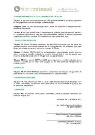 www.fabricavisual.com.br
                                                           comercial@fabricavisual.com.br


6. DO INADIMPLEMENTO, DO DESCUMPRIMENTO E DA MULTA

Cláusula 8ª. Em caso de inadimplemento por parte do CONTRATANTE quanto ao pagamento
do serviço prestado, não será entregue o protudo/serviço.

Parágrafo único. Em caso de cobrança judicial, devem ser acrescidas custas processuais e
honorários advocatícios.

Cláusula 9ª. No caso de não haver o cumprimento de qualquer uma das cláusulas, exceto a
6ª, do presente instrumento, a parte que não cumpriu deverá pagar ou se omitir do pagamento
/recebimento geral uma multa de 10% do valor do contrato para a outra parte.

7. DA RESCISÃO IMOTIVADA

Cláusula 10ª. Poderá o presente instrumento ser rescindido por qualquer uma das partes, em
qualquer momento, sem que haja qualquer tipo de motivo relevante, não obstante a outra parte
deverá ser avisada previamente por escrito, no prazo de 05 dias.

Cláusula 11ª. Caso o CONTRATANTE já tenha realizado o pagamento pelo serviço, e mesmo
assim, requisite a rescisão imotivada do presente contrato, terá o valor da quantia paga
devolvido, deduzindo-se do valor de 50% por cada serviço contratado.

Cláusula 12ª. Caso seja os CONTRATADOS quem requeiram a rescisão imotivada, deverá
devolver a quantia que se refere aos serviços por ele não prestados integralmente ao
CONTRATANTE.

8. DO PRAZO

Cláusula 13ª. OS CONTRATADOS assumem o compromisso de realizar o serviço dentro do
prazo de 15 dias, de acordo com a forma estabelecida no presente contrato.

9. DAS CONDIÇÕES GERAIS

Cláusula 14ª. Fica compactuado entre as partes a total inexistência de vínculo trabalhista entre
as partes contratantes, não havendo entre CONTRATADOS e CONTRATANTE qualquer tipo
de relação de subordinação.

10. DO FORO

Cláusula 15ª. Por estarem assim justos e contratados, firmam o presente instrumento, em
duas vias de igual teor.

                                                             Fortaleza, dia 11 de abril de 2013.

                                               _______________________________________
                                                          Ana Karolina Nascimento de Abreu
                                                                       RG- 2000010378490


                                               _______________________________________
                                                         Sara Albuquerque Goes de Andrade
                                                                       RG- 2001010039286

                                               _______________________________________
                                                           Carla Rebeca Monteiro de Sousa
                                                                      RG- 2002006007063
 