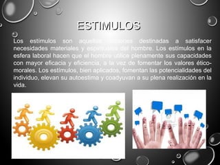 ESTIMULOSESTIMULOS
Los estímulos son aquellas acciones destinadas a satisfacer
necesidades materiales y espirituales del hombre. Los estímulos en la
esfera laboral hacen que el hombre utilice plenamente sus capacidades
con mayor eficacia y eficiencia, a la vez de fomentar los valores ético-
morales. Los estímulos, bien aplicados, fomentan las potencialidades del
individuo, elevan su autoestima y coadyuvan a su plena realización en la
vida.
 