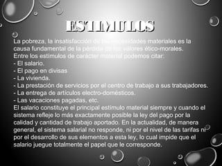 ESTIMULOSESTIMULOS
La pobreza, la insatisfacción de las necesidades materiales es la
causa fundamental de la pérdida de los valores ético-morales.
Entre los estímulos de carácter material podemos citar:
- El salario.
- El pago en divisas
- La vivienda.
- La prestación de servicios por el centro de trabajo a sus trabajadores.
- La entrega de artículos electro-domésticos.
- Las vacaciones pagadas, etc.
El salario constituye el principal estímulo material siempre y cuando el
sistema refleje lo más exactamente posible la ley del pago por la
calidad y cantidad de trabajo aportado. En la actualidad, de manera
general, el sistema salarial no responde, ni por el nivel de las tarifas ni
por el desarrollo de sus elementos a esta ley, lo cual impide que el
salario juegue totalmente el papel que le corresponde.
 