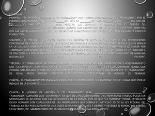 CLAUSULASCLAUSULAS
PRIMERA.- ''EL PATRON'' CONTRATA A ''EL TRABAJADOR'' POR TIEMPO DETERMINADO Y EVENTUALMENTE POR ELPRIMERA.- ''EL PATRON'' CONTRATA A ''EL TRABAJADOR'' POR TIEMPO DETERMINADO Y EVENTUALMENTE POR EL
PERIODO COMPRENDIDO ENTRE EL DÍA______DEL MES DE ________DEL AÑO DE____Y EL DÍA ______DEL MES DEPERIODO COMPRENDIDO ENTRE EL DÍA______DEL MES DE ________DEL AÑO DE____Y EL DÍA ______DEL MES DE
_________DEL AÑO DE _________PARA PRESTAR SUS SERVICIOS Y LABORES CON EL PUESTO DE:_________DEL AÑO DE _________PARA PRESTAR SUS SERVICIOS Y LABORES CON EL PUESTO DE:
______________________. LAS MENCIONADAS LABORES SON ESTRICTAMENTE DE CARÁCTER EVENTUAL TODA VEZ______________________. LAS MENCIONADAS LABORES SON ESTRICTAMENTE DE CARÁCTER EVENTUAL TODA VEZ
QUE LAS PARTES CONSIDERAN QUE EN EL TÉRMINO DE DURACIÓN DE ESTE CONTRATO PUEDEN LLEVARSE A CABO ENQUE LAS PARTES CONSIDERAN QUE EN EL TÉRMINO DE DURACIÓN DE ESTE CONTRATO PUEDEN LLEVARSE A CABO EN
FORMA TOTAL.FORMA TOTAL.
SEGUNDA.- EL PRESENTE CONTRATO OBLIGA LOS EXPRESANTE PACTADO CONFORMA A LAS DISPOSICIONESSEGUNDA.- EL PRESENTE CONTRATO OBLIGA LOS EXPRESANTE PACTADO CONFORMA A LAS DISPOSICIONES
CONTENIDAS EN EL ARTÍCULO 31 DE LA LEY FEDERAL DEL TRABAJO Y LA DURACIÓN DEL MISMO SERÁ LA QUE SE SEÑALACONTENIDAS EN EL ARTÍCULO 31 DE LA LEY FEDERAL DEL TRABAJO Y LA DURACIÓN DEL MISMO SERÁ LA QUE SE SEÑALA
EN LA CLÁUSULA ANTERIOR POR LO QUE AL CONCLUIR SU TÉRMINO LAS PARTES CONTRATANTES LO DARÁN POREN LA CLÁUSULA ANTERIOR POR LO QUE AL CONCLUIR SU TÉRMINO LAS PARTES CONTRATANTES LO DARÁN POR
TERMINADO CON APOYO EN EL ARTÍCULO ANTES MENCIONADO E IGUALMENTE EN LOS ARTÍCULOS 35,,37 FRACCIÓN I,TERMINADO CON APOYO EN EL ARTÍCULO ANTES MENCIONADO E IGUALMENTE EN LOS ARTÍCULOS 35,,37 FRACCIÓN I,
53 FRACCIÓN III Y DEMÁS RELATIVOS DE LA CITADA LEY FEDERAL DEL TRABAJO, SIN RESPONSABILIDAD DE NINGUNA53 FRACCIÓN III Y DEMÁS RELATIVOS DE LA CITADA LEY FEDERAL DEL TRABAJO, SIN RESPONSABILIDAD DE NINGUNA
NATURALEZA PARA ''EL PATRON''.NATURALEZA PARA ''EL PATRON''.
TERCERA.- ''EL TRABAJADOR'' SE OBLIGA PARTICIPAR EN TODOS LOS PLANES DE CAPACITACIÓN Y ADIESTRAMIENTOTERCERA.- ''EL TRABAJADOR'' SE OBLIGA PARTICIPAR EN TODOS LOS PLANES DE CAPACITACIÓN Y ADIESTRAMIENTO
QUE ''LA EMPRESA'' LE IMPARTA PARA EL MEJOR DESARROLLO DE SUS APTITUDES Y CONOCIMIENTO, PLANES QUEQUE ''LA EMPRESA'' LE IMPARTA PARA EL MEJOR DESARROLLO DE SUS APTITUDES Y CONOCIMIENTO, PLANES QUE
PODRÁN IMPLANTARSE DENTRO DE LOS PROGRAMAS DE PRODUCCIÓN Y DURANTE LAS LABORES DE ''EL TRABAJADOR''.PODRÁN IMPLANTARSE DENTRO DE LOS PROGRAMAS DE PRODUCCIÓN Y DURANTE LAS LABORES DE ''EL TRABAJADOR''.
DE IGUAL MODO DEBERÁ OBSERVAR LAS MEDIDAS PREVENTIVAS DE RIESGOS DE TRABAJO.DE IGUAL MODO DEBERÁ OBSERVAR LAS MEDIDAS PREVENTIVAS DE RIESGOS DE TRABAJO.
CUARTA.- EL TRABAJADOR'' PRESTARÁ SUS SERVICIOS EN EL DOMICILIO DE ''LA EMPRESA'' O EN EL LUGAR QUE ÉSTA LECUARTA.- EL TRABAJADOR'' PRESTARÁ SUS SERVICIOS EN EL DOMICILIO DE ''LA EMPRESA'' O EN EL LUGAR QUE ÉSTA LE
INDIQUE EN LA CIUDAD DE: _________________________________.INDIQUE EN LA CIUDAD DE: _________________________________.
QUINTA.- EL HORARIO DE LABORES DE ''EL TRABAJADOR'' SERÁ: __________________________________''ELQUINTA.- EL HORARIO DE LABORES DE ''EL TRABAJADOR'' SERÁ: __________________________________''EL
TRABAJADOR'' CONVIENE CON ''LA EMPRESA'' EN QUE EN CUALQUIER MOMENTO SU HORARIO DE TRABAJO PUEDE SERTRABAJADOR'' CONVIENE CON ''LA EMPRESA'' EN QUE EN CUALQUIER MOMENTO SU HORARIO DE TRABAJO PUEDE SER
MODIFICADO DE ACUERDO CON LAS NECESIDADES DE LA MISMA, POR LO QUE ''LA EMPRESA'' PODRÁ ESTABLECERMODIFICADO DE ACUERDO CON LAS NECESIDADES DE LA MISMA, POR LO QUE ''LA EMPRESA'' PODRÁ ESTABLECER
DICHO HORARIO CON CUALQUIERA DE LAS MODALIDADES QUE SEÑALA EL ARTÍCULO 59 DE LA LEY FEDERAL DELDICHO HORARIO CON CUALQUIERA DE LAS MODALIDADES QUE SEÑALA EL ARTÍCULO 59 DE LA LEY FEDERAL DEL
TRABAJO, YA SEA PARA IMPLANTAR UNA LABOR SEMANARIA DE LUNES A VIERNES Y OBTENER EL REPOSO DEL SÁBADOTRABAJO, YA SEA PARA IMPLANTAR UNA LABOR SEMANARIA DE LUNES A VIERNES Y OBTENER EL REPOSO DEL SÁBADO
EN LA TARDE, DEL SÁBADO COMPLETO O CUALQUIER OTRA MODALIDAD EQUIVALENTE.EN LA TARDE, DEL SÁBADO COMPLETO O CUALQUIER OTRA MODALIDAD EQUIVALENTE.
 
