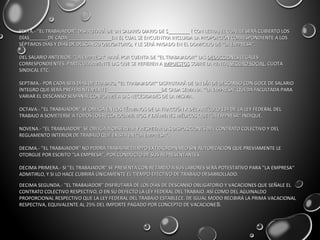 SEXTA.- ''EL TRABAJADOR'' DISFRUTARÁ DE UN SALARIO DIARIO DE $________ ( CON LETRA) EL CUAL LE SERÁ CUBIERTO LOSSEXTA.- ''EL TRABAJADOR'' DISFRUTARÁ DE UN SALARIO DIARIO DE $________ ( CON LETRA) EL CUAL LE SERÁ CUBIERTO LOS
DÍAS_______DE CADA ________________EN EL CUAL SE ENCUENTRA INCLUIDA LA PROPORCIÓN CORRESPONDIENTE A LOSDÍAS_______DE CADA ________________EN EL CUAL SE ENCUENTRA INCLUIDA LA PROPORCIÓN CORRESPONDIENTE A LOS
SÉPTIMOS DÍAS Y DÍAS DE DESCANSO OBLIGATORIO, Y LE SERÁ PAGADO EN EL DOMICILIO DE ''LA EMPRESA''.SÉPTIMOS DÍAS Y DÍAS DE DESCANSO OBLIGATORIO, Y LE SERÁ PAGADO EN EL DOMICILIO DE ''LA EMPRESA''.
DEL SALARIO ANTERIOR, ''LA EMPRESA'' HARÁ POR CUENTA DE ''EL TRABAJADOR'' LASDEL SALARIO ANTERIOR, ''LA EMPRESA'' HARÁ POR CUENTA DE ''EL TRABAJADOR'' LAS DEDUCCIONESDEDUCCIONES LEGALESLEGALES
CORRESPONDIENTES, PARTICULARMENTE LAS QUE SE REFIEREN ACORRESPONDIENTES, PARTICULARMENTE LAS QUE SE REFIEREN A IMPUESTOSIMPUESTOS SOBRE LA RENTA,SOBRE LA RENTA, SEGURO SOCIALSEGURO SOCIAL, CUOTA, CUOTA
SINDICAL ETC.SINDICAL ETC.
SEPTIMA.- POR CADA SEIS DÍAS DE TRABAJO, ''EL TRABAJADOR'' DISFRUTARÁ DE UN DÍA DE DESCANSO CON GOCE DE SALARIOSEPTIMA.- POR CADA SEIS DÍAS DE TRABAJO, ''EL TRABAJADOR'' DISFRUTARÁ DE UN DÍA DE DESCANSO CON GOCE DE SALARIO
ÍNTEGRO QUE SERÁ PREFERENTEMENTE ____________________DE CADA SEMANA. ''LA EMPRESA'' QUEDA FACULTADA PARAÍNTEGRO QUE SERÁ PREFERENTEMENTE ____________________DE CADA SEMANA. ''LA EMPRESA'' QUEDA FACULTADA PARA
VARIAR EL DESCANSO SEMANAL CONFORME A LAS NECESIDADES DE LA MISMA.VARIAR EL DESCANSO SEMANAL CONFORME A LAS NECESIDADES DE LA MISMA.
OCTAVA.- ''EL TRABAJADOR'' SE OBLIGA EN LOS TÉRMINOS DE LA FRACCIÓN X DEL ARTÍCULO 134 DE LA LEY FEDERAL DELOCTAVA.- ''EL TRABAJADOR'' SE OBLIGA EN LOS TÉRMINOS DE LA FRACCIÓN X DEL ARTÍCULO 134 DE LA LEY FEDERAL DEL
TRABAJO A SOMETERSE A TODOS LOS RECONOCIMIENTOS Y EXÁMENES MÉDICOS QUE ''LA EMPRESA'' INDIQUE.TRABAJO A SOMETERSE A TODOS LOS RECONOCIMIENTOS Y EXÁMENES MÉDICOS QUE ''LA EMPRESA'' INDIQUE.
NOVENA.- ''EL TRABAJADOR'' SE OBLIGA A OBSERVAR Y RESPETAR LAS DISPOSICIONES DEL CONTRATO COLECTIVO Y DELNOVENA.- ''EL TRABAJADOR'' SE OBLIGA A OBSERVAR Y RESPETAR LAS DISPOSICIONES DEL CONTRATO COLECTIVO Y DEL
REGLAMENTO INTERIOR DE TRABAJO QUE EXISTA EN ''LA EMPRESA''.REGLAMENTO INTERIOR DE TRABAJO QUE EXISTA EN ''LA EMPRESA''.
DECIMA.- ''EL TRABAJADOR'' NO PODRÁ TRABAJAR TIEMPO EXTRAORDINARIO SIN AUTORIZACIÓN QUE PREVIAMENTE LEDECIMA.- ''EL TRABAJADOR'' NO PODRÁ TRABAJAR TIEMPO EXTRAORDINARIO SIN AUTORIZACIÓN QUE PREVIAMENTE LE
OTORGUE POR ESCRITO ''LA EMPRESA'', POR CONDUCTO DE SUS REPRESENTANTES.OTORGUE POR ESCRITO ''LA EMPRESA'', POR CONDUCTO DE SUS REPRESENTANTES.
DECIMA PRIMERA.- SI ''EL TRABAJADOR'' SE PRESENTA CON RETARDO A SUS LABORES SERÁ POTESTATIVO PARA ''LA EMPRESA''DECIMA PRIMERA.- SI ''EL TRABAJADOR'' SE PRESENTA CON RETARDO A SUS LABORES SERÁ POTESTATIVO PARA ''LA EMPRESA''
ADMITIRLO, Y SI LO HACE CUBRIRÁ ÚNICAMENTE EL TIEMPO EFECTIVO DE TRABAJO DESARROLLADO.ADMITIRLO, Y SI LO HACE CUBRIRÁ ÚNICAMENTE EL TIEMPO EFECTIVO DE TRABAJO DESARROLLADO.
DECIMA SEGUNDA.- ''EL TRABAJADOR'' DISFRUTARÁ DE LOS DÍAS DE DESCANSO OBLIGATORIO Y VACACIONES QUE SEÑALE ELDECIMA SEGUNDA.- ''EL TRABAJADOR'' DISFRUTARÁ DE LOS DÍAS DE DESCANSO OBLIGATORIO Y VACACIONES QUE SEÑALE EL
CONTRATO COLECTIVO RESPECTIVO, O EN SU DEFECTO LA LEY FEDERAL DEL TRABAJO. ASÍ COMO DEL AGUINALDOCONTRATO COLECTIVO RESPECTIVO, O EN SU DEFECTO LA LEY FEDERAL DEL TRABAJO. ASÍ COMO DEL AGUINALDO
PROPORCIONAL RESPECTIVO QUE LA LEY FEDERAL DEL TRABAJO ESTABLECE. DE IGUAL MODO RECIBIRÁ LA PRIMA VACACIONALPROPORCIONAL RESPECTIVO QUE LA LEY FEDERAL DEL TRABAJO ESTABLECE. DE IGUAL MODO RECIBIRÁ LA PRIMA VACACIONAL
RESPECTIVA, EQUIVALENTE AL 25% DEL IMPORTE PAGADO POR CONCEPTO DE VACACIONERESPECTIVA, EQUIVALENTE AL 25% DEL IMPORTE PAGADO POR CONCEPTO DE VACACIONES.S.
 