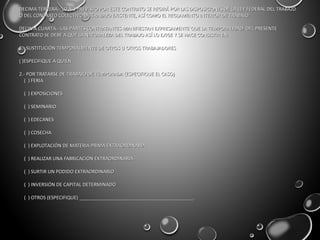 DECIMA TERCERA.- LO NO PREVISTO POR ESTE CONTRATO SE REGIRÁ POR LAS DISPOSICIONES DE LA LEY FEDERAL DEL TRABAJODECIMA TERCERA.- LO NO PREVISTO POR ESTE CONTRATO SE REGIRÁ POR LAS DISPOSICIONES DE LA LEY FEDERAL DEL TRABAJO
O DEL CONTRATO COLECTIVO DE TRABAJO EXISTENTE, ASÍ COMO EL REGLAMENTO INTERIOR DE TRABAJO.O DEL CONTRATO COLECTIVO DE TRABAJO EXISTENTE, ASÍ COMO EL REGLAMENTO INTERIOR DE TRABAJO.
DECIMA CUARTA.- LAS PARTES CONTRATANTES MANIFIESTAN EXPRESAMENTE QUE LA TEMPORALIDAD DEL PRESENTEDECIMA CUARTA.- LAS PARTES CONTRATANTES MANIFIESTAN EXPRESAMENTE QUE LA TEMPORALIDAD DEL PRESENTE
CONTRATO SE DEBE A QUE LA NATURALEZA DEL TRABAJO ASÍ LO EXIGE Y SE HACE CONSISTIR EN:CONTRATO SE DEBE A QUE LA NATURALEZA DEL TRABAJO ASÍ LO EXIGE Y SE HACE CONSISTIR EN:
1.- SUSTITUCIÓN TEMPORALMENTE DE OTROS U OTROS TRABAJADORES1.- SUSTITUCIÓN TEMPORALMENTE DE OTROS U OTROS TRABAJADORES
( )ESPECIFIQUE A QUIEN( )ESPECIFIQUE A QUIEN
2.- POR TRATARSE DE TRABAJO DE TEMPORADA (ESPECIFIQUE EL CASO)2.- POR TRATARSE DE TRABAJO DE TEMPORADA (ESPECIFIQUE EL CASO)
( ) FERIA( ) FERIA
( ) EXPOSICIONES( ) EXPOSICIONES
( ) SEMINARIO( ) SEMINARIO
( ) EDECANES( ) EDECANES
( ) COSECHA( ) COSECHA
( ) EXPLOTACIÓN DE MATERIA PRIMA EXTRAORDINARIA( ) EXPLOTACIÓN DE MATERIA PRIMA EXTRAORDINARIA
( ) REALIZAR UNA FABRICACIÓN EXTRAORDINARIA( ) REALIZAR UNA FABRICACIÓN EXTRAORDINARIA
( ) SURTIR UN PODIDO EXTRAORDINARIO( ) SURTIR UN PODIDO EXTRAORDINARIO
( ) INVERSIÓN DE CAPITAL DETERMINADO( ) INVERSIÓN DE CAPITAL DETERMINADO
( ) OTROS (ESPECIFIQUE) ___________________________________________.( ) OTROS (ESPECIFIQUE) ___________________________________________.
 