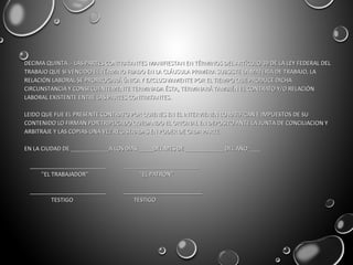 DECIMA QUINTA .- LAS PARTES CONTRATANTES MANIFIESTAN EN TÉRMINOS DEL ARTÍCULO 39 DE LA LEY FEDERAL DELDECIMA QUINTA .- LAS PARTES CONTRATANTES MANIFIESTAN EN TÉRMINOS DEL ARTÍCULO 39 DE LA LEY FEDERAL DEL
TRABAJO QUE SI VENCIDO EL TÉRMINO FIJADO EN LA CLÁUSULA PRIMERA SUBSISTE LA MATERIA DE TRABAJO, LATRABAJO QUE SI VENCIDO EL TÉRMINO FIJADO EN LA CLÁUSULA PRIMERA SUBSISTE LA MATERIA DE TRABAJO, LA
RELACIÓN LABORAL SE PRORROGARÁ ÚNICA Y EXCLUSIVAMENTE POR EL TIEMPO QUE PRODUCE DICHARELACIÓN LABORAL SE PRORROGARÁ ÚNICA Y EXCLUSIVAMENTE POR EL TIEMPO QUE PRODUCE DICHA
CIRCUNSTANCIA Y CONSECUENTEMENTE TERMINADA ÉSTA, TERMINARÁ TAMBIÉN EL CONTRATO Y/O RELACIÓNCIRCUNSTANCIA Y CONSECUENTEMENTE TERMINADA ÉSTA, TERMINARÁ TAMBIÉN EL CONTRATO Y/O RELACIÓN
LABORAL EXISTENTE ENTRE LAS PARTES CONTRATANTES.LABORAL EXISTENTE ENTRE LAS PARTES CONTRATANTES.
LEIDO QUE FUE EL PRESENTE CONTRATO POR QUIENES EN EL INTERVIENEN LO RATIFICAN E IMPUESTOS DE SULEIDO QUE FUE EL PRESENTE CONTRATO POR QUIENES EN EL INTERVIENEN LO RATIFICAN E IMPUESTOS DE SU
CONTENIDO LO FIRMAN POR TRIPLICADO QUEDANDO EL ORIGINAL EN DEPOSITO ANTE LA JUNTA DE CONCILIACION YCONTENIDO LO FIRMAN POR TRIPLICADO QUEDANDO EL ORIGINAL EN DEPOSITO ANTE LA JUNTA DE CONCILIACION Y
ARBITRAJE Y LAS COPIAS UNA VEZ REGISTRADAS EN PODER DE CADA PARTE.ARBITRAJE Y LAS COPIAS UNA VEZ REGISTRADAS EN PODER DE CADA PARTE.
EN LA CIUDAD DE ____________A LOS DIAS_____DEL MES DE ____________ DEL AÑO____EN LA CIUDAD DE ____________A LOS DIAS_____DEL MES DE ____________ DEL AÑO____
________________________ ________________________________________________ ________________________
''EL TRABAJADOR'' ''EL PATRON''''EL TRABAJADOR'' ''EL PATRON''
________________________ _________________________________________________ _________________________
TESTIGO TESTIGOTESTIGO TESTIGO
 