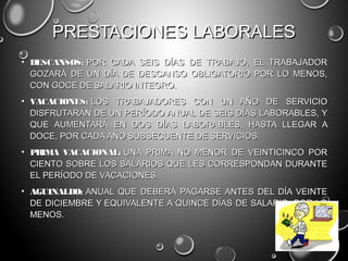 PRESTACIONES LABORALESPRESTACIONES LABORALES
• DESCANSOS:DESCANSOS: POR CADA SEIS DÍAS DE TRABAJO, EL TRABAJADOR POR CADA SEIS DÍAS DE TRABAJO, EL TRABAJADOR
GOZARÁ DE UN DÍA DE DESCANSO OBLIGATORIO POR LO MENOS,GOZARÁ DE UN DÍA DE DESCANSO OBLIGATORIO POR LO MENOS,
CON GOCE DE SALARIO INTEGRO.CON GOCE DE SALARIO INTEGRO.
• VACACIONES:VACACIONES: LOS TRABAJADORES CON UN AÑO DE SERVICIO LOS TRABAJADORES CON UN AÑO DE SERVICIO
DISFRUTARÁN DE UN PERÍODO ANUAL DE SEIS DÍAS LABORABLES, YDISFRUTARÁN DE UN PERÍODO ANUAL DE SEIS DÍAS LABORABLES, Y
QUE AUMENTARÁ EN DOS DÍAS LABORABLES, HASTA LLEGAR AQUE AUMENTARÁ EN DOS DÍAS LABORABLES, HASTA LLEGAR A
DOCE, POR CADA AÑO SUBSECUENTE DE SERVICIOS.DOCE, POR CADA AÑO SUBSECUENTE DE SERVICIOS.
• PRIMA VACACIONAL: PRIMA VACACIONAL: UNA PRIMA NO MENOR DE VEINTICINCO PORUNA PRIMA NO MENOR DE VEINTICINCO POR
CIENTO SOBRE LOS SALARIOS QUE LES CORRESPONDAN DURANTECIENTO SOBRE LOS SALARIOS QUE LES CORRESPONDAN DURANTE
EL PERÍODO DE VACACIONES.EL PERÍODO DE VACACIONES.
• AGUINALDO: AGUINALDO: ANUAL QUE DEBERÁ PAGARSE ANTES DEL DÍA VEINTEANUAL QUE DEBERÁ PAGARSE ANTES DEL DÍA VEINTE
DE DICIEMBRE Y EQUIVALENTE A QUINCE DÍAS DE SALARIO, POR LODE DICIEMBRE Y EQUIVALENTE A QUINCE DÍAS DE SALARIO, POR LO
MENOS.MENOS.
 