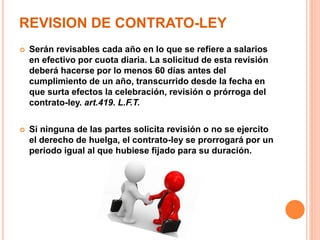 REVISION DE CONTRATO-LEY
 Serán revisables cada año en lo que se refiere a salarios
en efectivo por cuota diaria. La solicitud de esta revisión
deberá hacerse por lo menos 60 días antes del
cumplimiento de un año, transcurrido desde la fecha en
que surta efectos la celebración, revisión o prórroga del
contrato-ley. art.419. L.F.T.
 Si ninguna de las partes solicita revisión o no se ejercito
el derecho de huelga, el contrato-ley se prorrogará por un
periodo igual al que hubiese fijado para su duración.
 