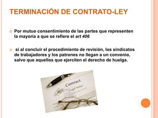 TERMINACIÓN DE CONTRATO-LEY
 Por mutuo consentimiento de las partes que representen
la mayoría a que se refiere el art 406
 si al concluir el procedimiento de revisión, los sindicatos
de trabajadores y los patrones no llegan a un convenio,
salvo que aquellos que ejerciten el derecho de huelga.
 