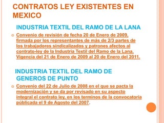 CONTRATOS LEY EXISTENTES EN
MEXICO
INDUSTRIA TEXTIL DEL RAMO DE LA LANA
 Convenio de revisión de fecha 20 de Enero de 2009,
firmada por los representantes de más de 2/3 partes de
los trabajadores sindicalizados y patrones afectos al
contrato-ley de la Industria Textil del Ramo de la Lana.
Vigencia del 21 de Enero de 2009 al 20 de Enero del 2011.
INDUSTRIA TEXTIL DEL RAMO DE
GENEROS DE PUNTO
 Convenio del 22 de Julio de 2008 en el que se pacta la
modernización y se da por revisado en su aspecto
integral el contrato ley, en los terminos de la convocatoria
públicada el 9 de Agosto del 2007.
 