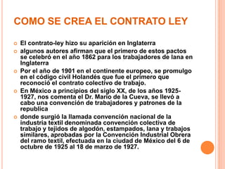 COMO SE CREA EL CONTRATO LEY
 El contrato-ley hizo su aparición en Inglaterra
 algunos autores afirman que el primero de estos pactos
se celebró en el año 1862 para los trabajadores de lana en
Inglaterra
 Por el año de 1901 en el continente europeo, se promulgo
en el código civil Holandés que fue el primero que
reconoció el contrato colectivo de trabajo.
 En México a principios del siglo XX, de los años 1925-
1927, nos comenta el Dr. Mario de la Cueva, se llevó a
cabo una convención de trabajadores y patrones de la
republica
 donde surgió la llamada convención nacional de la
industria textil denominada convención colectiva de
trabajo y tejidos de algodón, estampados, lana y trabajos
similares, aprobadas por la Convención Industrial Obrera
del ramo textil, efectuada en la ciudad de México del 6 de
octubre de 1925 al 18 de marzo de 1927.
 